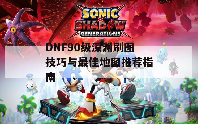 DNF90级深渊刷图技巧与最佳地图推荐指南