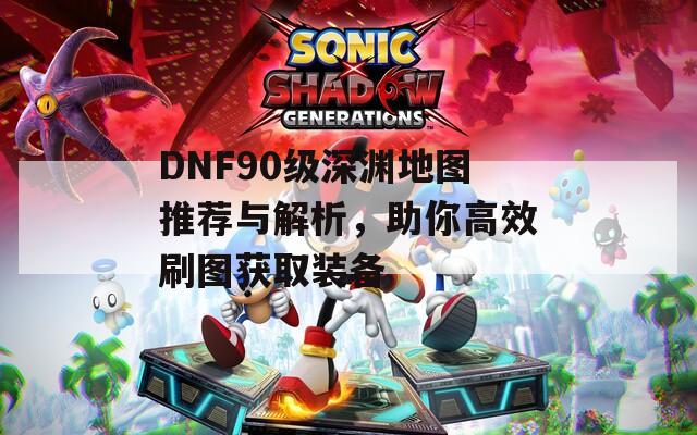 DNF90级深渊地图推荐与解析，助你高效刷图获取装备