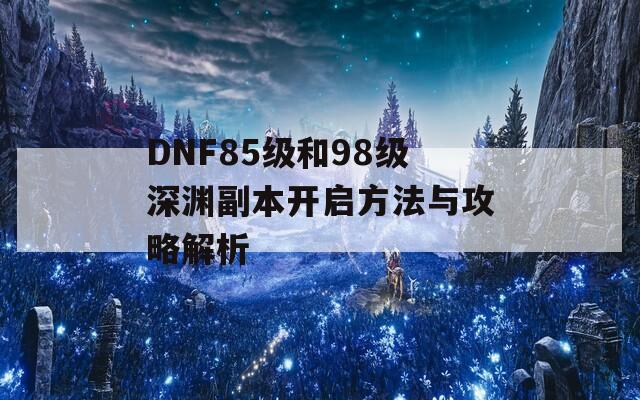 DNF85级和98级深渊副本开启方法与攻略解析