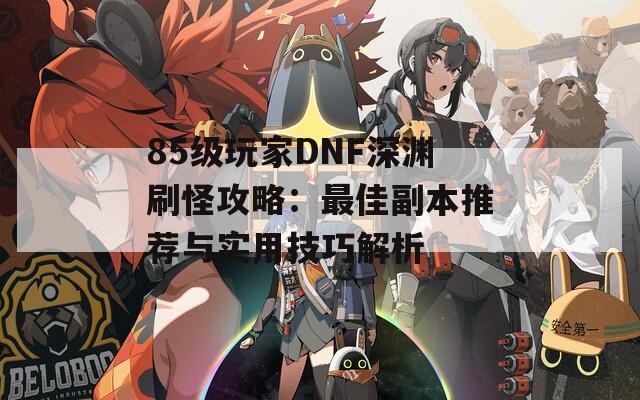 85级玩家DNF深渊刷怪攻略：最佳副本推荐与实用技巧解析