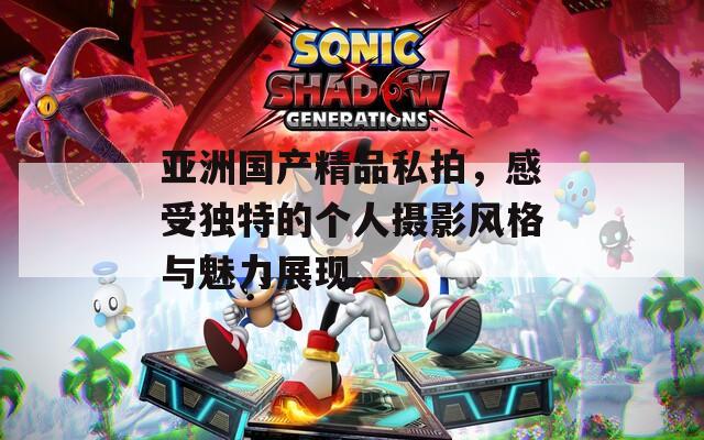 亚洲国产精品私拍，感受独特的个人摄影风格与魅力展现