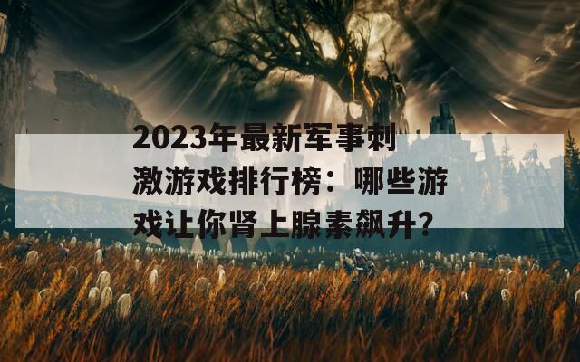 2023年最新军事刺激游戏排行榜：哪些游戏让你肾上腺素飙升？