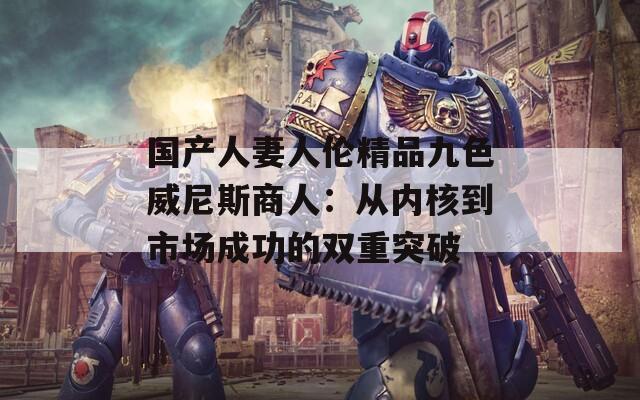 国产人妻人伦精品九色威尼斯商人：从内核到市场成功的双重突破
