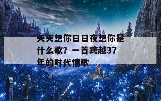 天天想你日日夜想你是什么歌？一首跨越37年的时代情歌
