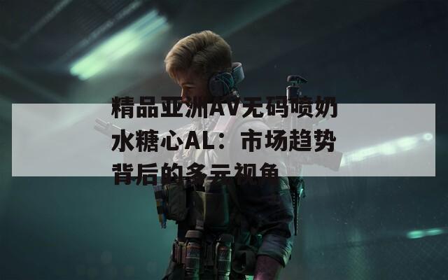 精品亚洲AV无码喷奶水糖心AL：市场趋势背后的多元视角