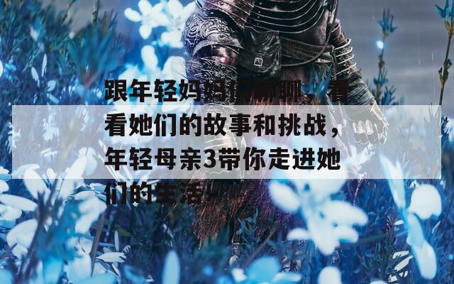 跟年轻妈妈们聊聊，看看她们的故事和挑战，年轻母亲3带你走进她们的生活！
