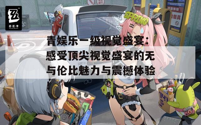 青娱乐一级视觉盛宴：感受顶尖视觉盛宴的无与伦比魅力与震撼体验！