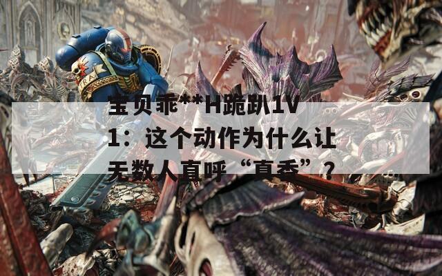 宝贝乖**H跪趴1V1：这个动作为什么让无数人直呼“真香”？