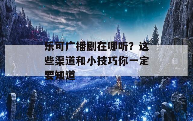 乐可广播剧在哪听？这些渠道和小技巧你一定要知道